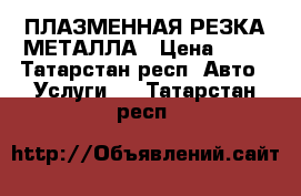 ПЛАЗМЕННАЯ РЕЗКА МЕТАЛЛА › Цена ­ 20 - Татарстан респ. Авто » Услуги   . Татарстан респ.